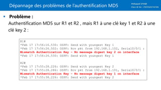Dépannage des problèmes de l’authentification MD5
 Problème :
Authentification MD5 sur R1 et R2 , mais R1 à une clé key 1 et R2 à une
clé key 2 :
R1#
*Feb 17 17:56:16.530: OSPF: Send with youngest Key 1
*Feb 17 17:56:26.502: OSPF: Rcv pkt from 192.168.1.102, Serial0/0/1 :
Mismatch Authentication Key - No message digest key 2 on interface
*Feb 17 17:56:26.530: OSPF: Send with youngest Key 1
R2#
*Feb 17 17:55:28.226: OSPF: Send with youngest Key 2
*Feb 17 17:55:28.286: OSPF: Rcv pkt from 192.168.1.101, Serial0/0/1 :
Mismatch Authentication Key - No message digest key 1 on interface
*Feb 17 17:55:38.226: OSPF: Send with youngest Key 2
 