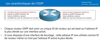 Les caractéristiques de l’OSPF
• Chaque routeur OSPF doit avoir un unique ID de routeur qui est basé sur l'adresse IP
la plus élevée sur une interface active.
• Si vous disposez d'une interface de bouclage , cette adresse IP sera utilisée comme ID
de routeur même ce n'est pas l'adresse IP active la plus élevée.
 