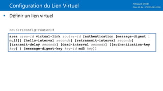 Configuration du Lien Virtuel
 Définir un lien virtuel
area area-id virtual-link router-id [authentication [message-digest |
null]] [hello-interval seconds] [retransmit-interval seconds]
[transmit-delay seconds] [dead-interval seconds] [[authentication-key
key] | [message-digest-key key-id md5 key]]
Router(config-router)#
 