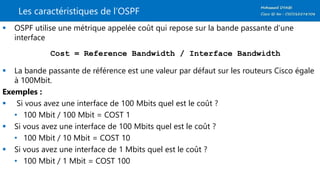 Les caractéristiques de l’OSPF
 OSPF utilise une métrique appelée coût qui repose sur la bande passante d’une
interface
Cost = Reference Bandwidth / Interface Bandwidth
 La bande passante de référence est une valeur par défaut sur les routeurs Cisco égale
à 100Mbit.
Exemples :
 Si vous avez une interface de 100 Mbits quel est le coût ?
• 100 Mbit / 100 Mbit = COST 1
 Si vous avez une interface de 100 Mbits quel est le coût ?
• 100 Mbit / 10 Mbit = COST 10
 Si vous avez une interface de 1 Mbits quel est le coût ?
• 100 Mbit / 1 Mbit = COST 100
 