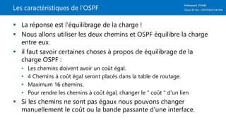 Les caractéristiques de l’OSPF
 La réponse est l'équilibrage de la charge !
 Nous allons utiliser les deux chemins et OSPF équilibre la charge
entre eux.
 il faut savoir certaines choses à propos de équilibrage de la
charge OSPF :
• Les chemins doivent avoir un coût égal.
• 4 Chemins à coût égal seront placés dans la table de routage.
• Maximum 16 chemins.
• Pour rendre les chemins à coût égal, changer le " coût " d'un lien
 Si les chemins ne sont pas égaux nous pouvons changer
manuellement le coût ou la bande passante d'une interface.
 
