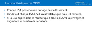 Les caractéristiques de l’OSPF
 Chaque LSA possède une horloge de vieillissement.
 Par défaut chaque LSA OSPF n'est valable que pour 30 minutes.
 Si la LSA expire alors le routeur qui a créé la LSA va la renvoyer et
augmente le numéro de séquence
 