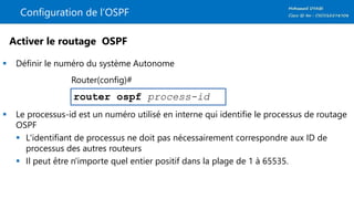 Configuration de l’OSPF
 Définir le numéro du système Autonome
 Le processus-id est un numéro utilisé en interne qui identifie le processus de routage
OSPF
 L'identifiant de processus ne doit pas nécessairement correspondre aux ID de
processus des autres routeurs
 Il peut être n'importe quel entier positif dans la plage de 1 à 65535.
router ospf process-id
Activer le routage OSPF
Router(config)#
 