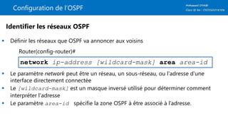 Configuration de l’OSPF
 Définir les réseaux que OSPF va annoncer aux voisins
 Le paramètre network peut être un réseau, un sous-réseau, ou l'adresse d'une
interface directement connectée
 Le [wildcard-mask] est un masque inversé utilisé pour déterminer comment
interpréter l'adresse
 Le paramètre area-id spécifie la zone OSPF à être associé à l’adresse.
network ip-address [wildcard-mask] area area-id
Identifier les réseaux OSPF
Router(config-router)#
 