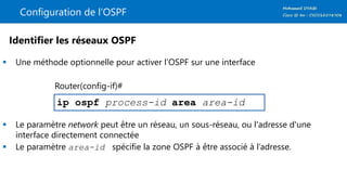 Configuration de l’OSPF
 Une méthode optionnelle pour activer l’OSPF sur une interface
 Le paramètre network peut être un réseau, un sous-réseau, ou l'adresse d'une
interface directement connectée
 Le paramètre area-id spécifie la zone OSPF à être associé à l’adresse.
ip ospf process-id area area-id
Identifier les réseaux OSPF
Router(config-if)#
 