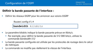 Configuration de l’OSPF
 Définir les réseaux EIGRP pour les annoncer aux voisins EIGRP
 Le paramètre kilobits indique la bande passante prévue en Kbits/s.
 Par exemple, pour définir la bande passante de 512 000 bits/s, utilisez la
commande bandwidth 512
 La bande passante configurée est utilisée par les protocoles de routage dans le calcul
de métriques
 La commande ne modifie pas réellement la vitesse de l'interface.
bandwidth kilobits
Définir la bande passante de l’interface :
Router( config-if ) #
 