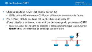 ID du Routeur OSPF
 Chaque routeur OSPF est connu par un ID.
• LSDBs utiliser l'ID de routeur OSPF pour différencier un routeur de l'autre.
 Par défaut, l'ID de routeur est la plus haute adresse IP
d’une interface active au moment du démarrage du processus OSPF.
• Toutefois, pour des raisons de stabilité, il est recommandé que la commande
router-id ou une interface de bouclage soit configuré.
 