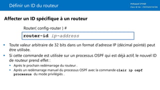 Définir un ID du routeur
 Toute valeur arbitraire de 32 bits dans un format d'adresse IP (décimal pointé) peut
être utilisée.
 Si cette commande est utilisée sur un processus OSPF qui est déjà actif, le nouvel ID
de routeur prend effet :
 Après le prochain redémarrage du routeur .
 Après un redémarrage manuel du processus OSPF avec la commande clair ip ospf
processus du mode privilégiés .
router-id ip-address
Affecter un ID spécifique à un routeur
Router( config-router ) #
 