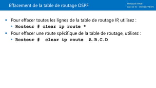 Effacement de la table de routage OSPF
 Pour effacer toutes les lignes de la table de routage IP, utilisez :
• Routeur # clear ip route *
 Pour effacer une route spécifique de la table de routage, utilisez :
• Routeur # clear ip route A.B.C.D
 