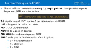 Les caractéristiques de l’OSPF
 Si nous utilisons la commande debug ip ospf packet nous pouvons regarder
les paquets OSPF sur notre routeur
T:1 signifie paquet OSPF numéro 1 qui est un paquet de HELLO
L:48 la longueur de packet en octets.
RID 1.1.1.1 L’ID du routeur.
AID L’ID de la zone en decimal.
CHK 4D40 le checksum du paquet OSPF
AUT:0 est le type de l’authentication. On a 3 options:
 0 = no authentication
 1 = clear text
 2 = MD5
 