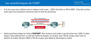 Les caractéristiques de l’OSPF
 Si le lien que nous utilisons est un réseau multi-accès , OSPF doit élire un DR et BDR . Cela doit se faire
avant que nous puissions continuer avec le reste du processus
 Notre prochaine étape est l'état d'EXSTART. Nos routeurs sont prêts à synchroniser leur LSDB. À cette
étape, il faut sélectionner un rôle de maître et esclave. Le routeur avec l'ID de routeur plus haut va
devenir le maître. Routeur MED a l'ID de routeur plus élevé et deviendra le maître
 