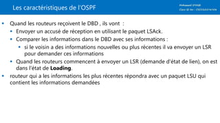 Les caractéristiques de l’OSPF
 Quand les routeurs reçoivent le DBD , ils vont :
 Envoyer un accusé de réception en utilisant le paquet LSAck.
 Comparer les informations dans le DBD avec ses informations :
 si le voisin a des informations nouvelles ou plus récentes il va envoyer un LSR
pour demander ces informations
 Quand les routeurs commencent à envoyer un LSR (demande d'état de lien), on est
dans l'état de Loading.
 routeur qui a les informations les plus récentes répondra avec un paquet LSU qui
contient les informations demandées
 