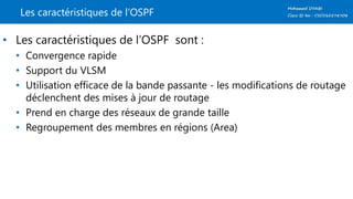 Les caractéristiques de l’OSPF
• Les caractéristiques de l’OSPF sont :
• Convergence rapide
• Support du VLSM
• Utilisation efficace de la bande passante - les modifications de routage
déclenchent des mises à jour de routage
• Prend en charge des réseaux de grande taille
• Regroupement des membres en régions (Area)
 