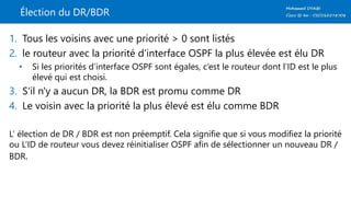 Élection du DR/BDR
1. Tous les voisins avec une priorité > 0 sont listés
2. le routeur avec la priorité d’interface OSPF la plus élevée est élu DR
• Si les priorités d’interface OSPF sont égales, c’est le routeur dont l’ID est le plus
élevé qui est choisi.
3. S'il n'y a aucun DR, la BDR est promu comme DR
4. Le voisin avec la priorité la plus élevé est élu comme BDR
L’ élection de DR / BDR est non préemptif. Cela signifie que si vous modifiez la priorité
ou L’ID de routeur vous devez réinitialiser OSPF afin de sélectionner un nouveau DR /
BDR.
 