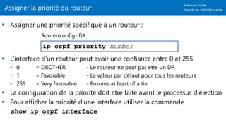 Assigner la priorité du routeur
 Assigner une priorité spécifique à un routeur :
 L’interface d’un routeur peut avoir une confiance entre 0 et 255
• 0 = DROTHER - Le routeur ne peut pas etre un DR
• 1 = Favorable - La valeur par défaut pour tous les routeurs
• 255 = Very favorable - Ensures at least of a tie.
 La configuration de la priorité doit etre faite avant le processus d’élection
 Pour afficher la priorité d’une interface utiliser la commande
show ip ospf interface
ip ospf priority number
Router(config-if)#
 