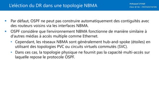 L’eléction du DR dans une topologie NBMA
 Par défaut, OSPF ne peut pas construire automatiquement des contiguïtés avec
des routeurs voisins via les interfaces NBMA.
 OSPF considère que l’environnement NBMA fonctionne de manière similaire à
d'autres médias à accès multiple comme Ethernet.
• Cependant, les réseaux NBMA sont généralement hub-and-spoke (étoiles) en
utilisant des topologies PVC ou circuits virtuels commutés (SVC).
• Dans ces cas, la topologie physique ne fournit pas la capacité multi-accès sur
laquelle repose le protocole OSPF.
 