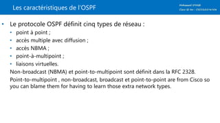 Les caractéristiques de l’OSPF
• Le protocole OSPF définit cinq types de réseau :
• point à point ;
• accès multiple avec diffusion ;
• accès NBMA ;
• point-à-multipoint ;
• liaisons virtuelles.
Non-broadcast (NBMA) et point-to-multipoint sont définit dans la RFC 2328.
Point-to-multipoint , non-broadcast, broadcast et point-to-point are from Cisco so
you can blame them for having to learn those extra network types.
 
