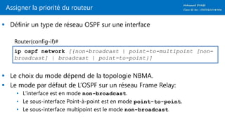 Assigner la priorité du routeur
 Définir un type de réseau OSPF sur une interface
 Le choix du mode dépend de la topologie NBMA.
 Le mode par défaut de L’OSPF sur un réseau Frame Relay:
• L'interface est en mode non-broadcast.
• Le sous-interface Point-à-point est en mode point-to-point.
• Le sous-interface multipoint est le mode non-broadcast.
ip ospf network [{non-broadcast | point-to-multipoint [non-
broadcast] | broadcast | point-to-point}]
Router(config-if)#
 