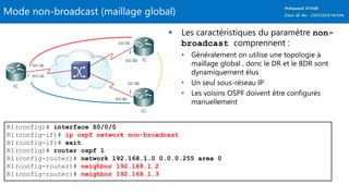 Mode non-broadcast (maillage global)
 Les caractéristiques du paramètre non-
broadcast comprennent :
• Généralement on utilise une topologie à
maillage global , donc le DR et le BDR sont
dynamiquement élus
• Un seul sous-réseau IP
• Les voisins OSPF doivent être configurés
manuellement
R1(config)# interface S0/0/0
R1(config-if)# ip ospf network non-broadcast
R1(config-if)# exit
R1(config)# router ospf 1
R1(config-router)# network 192.168.1.0 0.0.0.255 area 0
R1(config-router)# neighbor 192.168.1.2
R1(config-router)# neighbor 192.168.1.3
 
