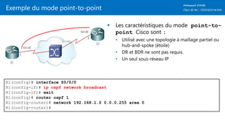 Exemple du mode point-to-point
 Les caractéristiques du mode point-to-
point Cisco sont :
• Utilisé avec une topologie à maillage partiel ou
hub-and-spoke (étoile)
• DR et BDR ne sont pas requis.
• Un seul sous-réseau IP
R1(config)# interface S0/0/0
R1(config-if)# ip ospf network broadcast
R1(config-if)# exit
R1(config)# router ospf 1
R1(config-router)# network 192.168.1.0 0.0.0.255 area 0
R1(config-router)#
 