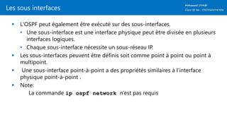 Les sous interfaces
 L'OSPF peut également être exécuté sur des sous-interfaces.
• Une sous-interface est une interface physique peut être divisée en plusieurs
interfaces logiques.
• Chaque sous-interface nécessite un sous-réseau IP.
 Les sous-interfaces peuvent être définis soit comme point à point ou point à
multipoint.
 Une sous-interface point-à-point a des propriétés similaires à l’interface
physique point-à-point .
 Note:
La commande ip ospf network n’est pas requis
 