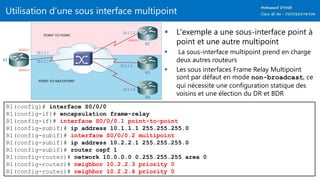 Utilisation d’une sous interface multipoint
 L'exemple a une sous-interface point à
point et une autre multipoint
 La sous-interface multipoint prend en charge
deux autres routeurs
 Les sous interfaces Frame Relay Multipoint
sont par défaut en mode non-broadcast, ce
qui nécessite une configuration statique des
voisins et une élection du DR et BDR
R1(config)# interface S0/0/0
R1(config-if)# encapsulation frame-relay
R1(config-if)# interface S0/0/0.1 point-to-point
R1(config-subif)# ip address 10.1.1.1 255.255.255.0
R1(config-subif)# interface S0/0/0.2 multipoint
R1(config-subif)# ip address 10.2.2.1 255.255.255.0
R1(config-subif)# router ospf 1
R1(config-router)# network 10.0.0.0 0.255.255.255 area 0
R1(config-router)# neighbor 10.2.2.3 priority 0
R1(config-router)# neighbor 10.2.2.4 priority 0
 
