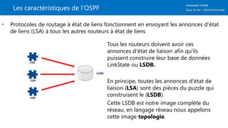 Les caractéristiques de l’OSPF
• Protocoles de routage à état de liens fonctionnent en envoyant les annonces d'état
de liens (LSA) à tous les autres routeurs à état de liens
Tous les routeurs doivent avoir ces
annonces d'état de liaison afin qu'ils
puissent construire leur base de données
LinkState ou LSDB.
En principe, toutes les annonces d'état de
liaison (LSA) sont des pièces du puzzle qui
construisent le (LSDB).
Cette LSDB est notre image complète du
réseau, en langage réseau nous appelons
cette image topologie.
 