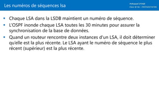 Les numéros de séquences lsa
 Chaque LSA dans la LSDB maintient un numéro de séquence.
 L’OSPF inonde chaque LSA toutes les 30 minutes pour assurer la
synchronisation de la base de données.
 Quand un routeur rencontre deux instances d'un LSA, il doit déterminer
qu’elle est la plus récente. Le LSA ayant le numéro de séquence le plus
récent (supérieur) est la plus récente.
 