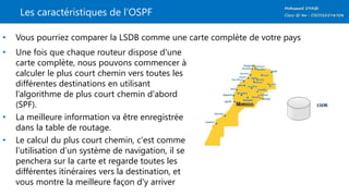 Les caractéristiques de l’OSPF
• Vous pourriez comparer la LSDB comme une carte complète de votre pays
• Une fois que chaque routeur dispose d'une
carte complète, nous pouvons commencer à
calculer le plus court chemin vers toutes les
différentes destinations en utilisant
l’algorithme de plus court chemin d'abord
(SPF).
• La meilleure information va être enregistrée
dans la table de routage.
• Le calcul du plus court chemin, c'est comme
l’utilisation d’un système de navigation, il se
penchera sur la carte et regarde toutes les
différentes itinéraires vers la destination, et
vous montre la meilleure façon d'y arriver
 