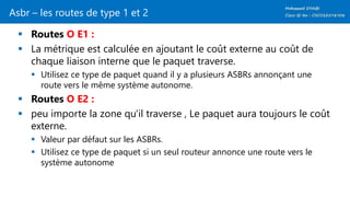 Asbr – les routes de type 1 et 2
 Routes O E1 :
 La métrique est calculée en ajoutant le coût externe au coût de
chaque liaison interne que le paquet traverse.
 Utilisez ce type de paquet quand il y a plusieurs ASBRs annonçant une
route vers le même système autonome.
 Routes O E2 :
 peu importe la zone qu'il traverse , Le paquet aura toujours le coût
externe.
 Valeur par défaut sur les ​​ASBRs.
 Utilisez ce type de paquet si un seul routeur annonce une route vers le
système autonome
 