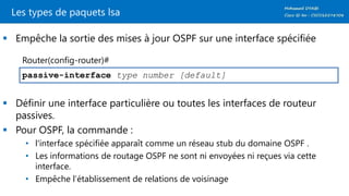 Les types de paquets lsa
 Empêche la sortie des mises à jour OSPF sur une interface spécifiée
 Définir une interface particulière ou toutes les interfaces de routeur
passives.
 Pour OSPF, la commande :
• l'interface spécifiée apparaît comme un réseau stub du domaine OSPF .
• Les informations de routage OSPF ne sont ni envoyées ni reçues via cette
interface.
• Empêche l’établissement de relations de voisinage
passive-interface type number [default]
Router(config-router)#
 