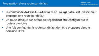 Propagation d'une route par défaut
 La commande default-information originate est utilisée pour
propager une route par défaut
 Un route statique par défaut doit également être configuré sur le
routeur d'origine
 Une fois configurée, la route par défaut doit être propagée dans le
domaine OSPF.
 