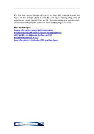 i/?- The last column displays information on how BGP originally learned the
route. In the example above is used for each route meaning they were all
redistributed routes into BGP from an IGP. The other option is a question mark,
which indicates that network commands were used to configure the route.

More Related Topics:
Routing Information Protocol & RIP Configuration
How to Configure IGRP (Interior Gateway Routing Protocol)?
CCNP SWITCH 642-813 Guide: Configuring IP SLA
How to Configure Cisco IP SLA?
Basic Information of Configuring HSRP on a Cisco Router
 