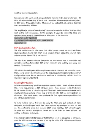 next-hop autonomous system.

For example, let’s say R1 sends an update to R2 from its 10.1.1.1 serial interface. R2
must use keep the next-hop IP set as 10.1.1.1 when it passes the update along to R3,
its iBGP peer. The problem is that R2 does not know about 10.1.1.1 and so it cannot
use it as its next hop address.

The neighbor [IP address] next-hop-self command solves the problem by advertising
itself as the next-hop address. In this example, it would be applied to R2 so any
updates passed along to R3 would use an R2 address as the next-hop.
R2(config)# router bgp 65300
R2(config-router)# neighbor 10.2.2.2 next-hop-self
R2(config)# exit

BGPs Synchronization Rule
The BGP synchronization rule states that a BGP router cannot use or forward new
route updates it learns from iBGP peers unless it knows about the network from
another source, like an IGP or static route.

The idea is to prevent using or forwarding on information that is unreliable and
cannot be verified. Remember, BGP prefers reliability and stability over using the
newest, fastest route.

This means that iBGP peers will not update each other unless an IGP is running under
the hood. To remove the limitation, use the no synchronization command under BGP
configuration mode. Recent versions of IOS have it disabled by default, but it is
important topic to understand.

Resetting BGP Sessions
Internet routers running BGP have enormous routing tables. When a filter is applied,
like a route map, changes to BGP attributes occur. Those changes could affect many
of the routes already in the routing table from BGP. Because BGP’s network list is
usually very long, applying a route map or prefix list after BGP has converged can be
disastrous. The router would have to check the filter against every possible route
and attribute combination.

To make matters worse, if it were to apply the filters and pull routes back from
neighbors, those changes could then cause another reconvergence – and on and
on. In an effort to avoid that scenario (BGP loves stability), BGP will only apply
attribute and network changes to routes AFTER the filter has been applied. All
existing routes stay unchanged.

If the network administrator decides that the filter needs to be applied to all routes,
then the BGP instance must be reset – forcing the entire BGP table to pass through
 