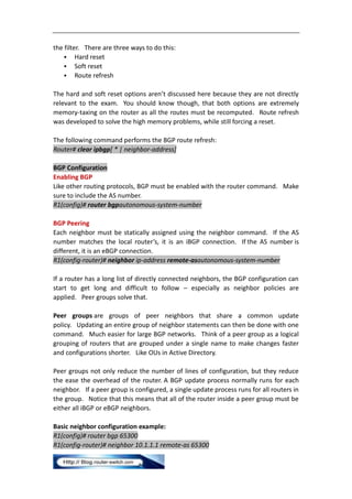 the filter. There are three ways to do this:
     Hard reset
     Soft reset
     Route refresh


The hard and soft reset options aren’t discussed here because they are not directly
relevant to the exam. You should know though, that both options are extremely
memory-taxing on the router as all the routes must be recomputed. Route refresh
was developed to solve the high memory problems, while still forcing a reset.

The following command performs the BGP route refresh:
Router# clear ipbgp[ * | neighbor-address]

BGP Configuration
Enabling BGP
Like other routing protocols, BGP must be enabled with the router command. Make
sure to include the AS number.
R1(config)# router bgpautonomous-system-number

BGP Peering
Each neighbor must be statically assigned using the neighbor command. If the AS
number matches the local router’s, it is an iBGP connection. If the AS number is
different, it is an eBGP connection.
R1(config-router)# neighbor ip-address remote-asautonomous-system-number

If a router has a long list of directly connected neighbors, the BGP configuration can
start to get long and difficult to follow – especially as neighbor policies are
applied. Peer groups solve that.

Peer groups are groups of peer neighbors that share a common update
policy. Updating an entire group of neighbor statements can then be done with one
command. Much easier for large BGP networks. Think of a peer group as a logical
grouping of routers that are grouped under a single name to make changes faster
and configurations shorter. Like OUs in Active Directory.

Peer groups not only reduce the number of lines of configuration, but they reduce
the ease the overhead of the router. A BGP update process normally runs for each
neighbor. If a peer group is configured, a single update process runs for all routers in
the group. Notice that this means that all of the router inside a peer group must be
either all iBGP or eBGP neighbors.

Basic neighbor configuration example:
R1(config)# router bgp 65300
R1(config-router)# neighbor 10.1.1.1 remote-as 65300
 