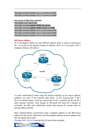 R1(config-router)# neighbor 10.1.2.1 remote-as 65300
R1(config-router)# neighbor 10.1.3.1 remote-as 65300

Peer group configuration example:
R1(config)# router bgp 65300
R1(config-router)# neighbor MINE peer-group
R1(config-router)# neighbor MINE remote-as 65300
R1(config-router)# neighbor 10.1.1.1 peer-group MINE
R1(config-router)# neighbor 10.1.2.1 peer-group MINE
R1(config-router)# neighbor 10.1.3.1 peer-group MINE

BGP Source Address
R1 in the diagram below has two different options when it comes to peering to
R2. It can peer to the physical interface IP address, 10.1.1.2 or it can peer to R2′ s
loopback interface, 192.168.2.2.




If a peer relationship is made using the physical interface as the source address,
problems can occur if the interface goes down. In this scenario, even if R2′ s
10.1.1.2 interface drops, it still has connectivity to R2′ s networks via R3 and R2′ s
other physical interface. Even though an IGP would still show R2′ s network as
accessible, the BGP peer relationship would drop because R1 cannot reach its
peering address with R2.

Most implementations recommend using a loopback address as the BGP source
address for this reason. Remember that the loopback address must be added to the
IGP running for this to work.
This way, if R2′ s 10.1.1.2 interface fails, R2 will still be reachable.
 