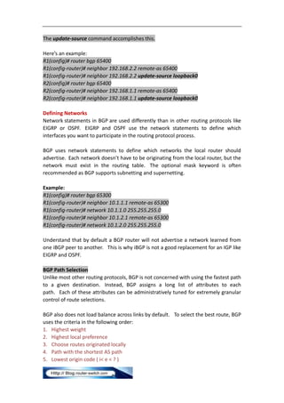 The update-source command accomplishes this.

Here’s an example:
R1(config)# router bgp 65400
R1(config-router)# neighbor 192.168.2.2 remote-as 65400
R1(config-router)# neighbor 192.168.2.2 update-source loopback0
R2(config)# router bgp 65400
R2(config-router)# neighbor 192.168.1.1 remote-as 65400
R2(config-router)# neighbor 192.168.1.1 update-source loopback0

Defining Networks
Network statements in BGP are used differently than in other routing protocols like
EIGRP or OSPF. EIGRP and OSPF use the network statements to define which
interfaces you want to participate in the routing protocol process.

BGP uses network statements to define which networks the local router should
advertise. Each network doesn’t have to be originating from the local router, but the
network must exist in the routing table. The optional mask keyword is often
recommended as BGP supports subnetting and supernetting.

Example:
R1(config)# router bgp 65300
R1(config-router)# neighbor 10.1.1.1 remote-as 65300
R1(config-router)# network 10.1.1.0 255.255.255.0
R1(config-router)# neighbor 10.1.2.1 remote-as 65300
R1(config-router)# network 10.1.2.0 255.255.255.0

Understand that by default a BGP router will not advertise a network learned from
one iBGP peer to another. This is why iBGP is not a good replacement for an IGP like
EIGRP and OSPF.

BGP Path Selection
Unlike most other routing protocols, BGP is not concerned with using the fastest path
to a given destination. Instead, BGP assigns a long list of attributes to each
path. Each of these attributes can be administratively tuned for extremely granular
control of route selections.

BGP also does not load balance across links by default. To select the best route, BGP
uses the criteria in the following order:
1. Highest weight
2. Highest local preference
3. Choose routes originated locally
4. Path with the shortest AS path
5. Lowest origin code ( i< e < ? )
 