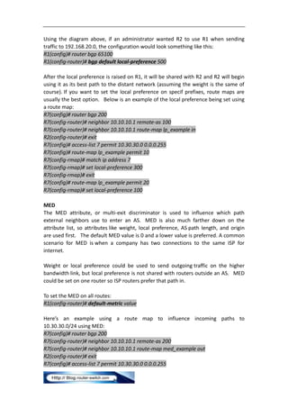 Using the diagram above, if an administrator wanted R2 to use R1 when sending
traffic to 192.168.20.0, the configuration would look something like this:
R1(config)# router bgp 65100
R1(config-router)# bgp default local-preference 500

After the local preference is raised on R1, it will be shared with R2 and R2 will begin
using it as its best path to the distant network (assuming the weight is the same of
course). If you want to set the local preference on specif prefixes, route maps are
usually the best option. Below is an example of the local preference being set using
a route map:
R7(config)# router bgp 200
R7(config-router)# neighbor 10.10.10.1 remote-as 100
R7(config-router)# neighbor 10.10.10.1 route-map lp_example in
R2(config-router)# exit
R7(config)# access-list 7 permit 10.30.30.0 0.0.0.255
R7(config)# route-map lp_example permit 10
R7(config-rmap)# match ip address 7
R7(config-rmap)# set local-preference 300
R7(config-rmap)# exit
R7(config)# route-map lp_example permit 20
R7(config-rmap)# set local-preference 100

MED
The MED attribute, or multi-exit discriminator is used to influence which path
external neighbors use to enter an AS. MED is also much farther down on the
attribute list, so attributes like weight, local preference, AS path length, and origin
are used first. The default MED value is 0 and a lower value is preferred. A common
scenario for MED is when a company has two connections to the same ISP for
internet.

Weight or local preference could be used to send outgoing traffic on the higher
bandwidth link, but local preference is not shared with routers outside an AS. MED
could be set on one router so ISP routers prefer that path in.

To set the MED on all routes:
R1(config-router)# default-metric value

Here’s an example using a route map to influence incoming paths to
10.30.30.0/24 using MED:
R7(config)# router bgp 200
R7(config-router)# neighbor 10.10.10.1 remote-as 200
R7(config-router)# neighbor 10.10.10.1 route-map med_example out
R2(config-router)# exit
R7(config)# access-list 7 permit 10.30.30.0 0.0.0.255
 