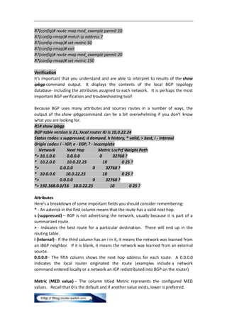 R7(config)# route-map med_example permit 10
R7(config-rmap)# match ip address 7
R7(config-rmap)# set metric 50
R7(config-rmap)# exit
R7(config)# route-map med_example permit 20
R7(config-rmap)# set metric 150

Verification
It’s important that you understand and are able to interpret to results of the show
ipbgp command output. It displays the contents of the local BGP topology
database- including the attributes assigned to each network. It is perhaps the most
important BGP verification and troubleshooting tool!

Because BGP uses many attributes and sources routes in a number of ways, the
output of the show ipbgpcommand can be a bit overwhelming if you don’t know
what you are looking for.
R1# show ipbgp
BGP table version is 21, local router ID is 10.0.22.24
Status codes: s suppressed, d damped, h history, * valid, > best, i - internal
Origin codes: i - IGP, e - EGP, ? - incomplete
  Network          Next Hop           Metric LocPrf Weight Path
*> 10.1.0.0        0.0.0.0             0      32768 ?
* 10.2.0.0         10.0.22.25            10       0 25 ?
*>            0.0.0.0              0      32768 ?
* 10.0.0.0         10.0.22.25            10       0 25 ?
*>            0.0.0.0              0      32768 ?
*> 192.168.0.0/16 10.0.22.25                10        0 25 ?

Attributes
Here’s a breakdown of some important fields you should consider remembering:
* - An asterisk in the first column means that the route has a valid next hop.
s (suppressed) – BGP is not advertising the network, usually because it is part of a
summarized route.
> - Indicates the best route for a particular destination. These will end up in the
routing table.
i (internal) - If the third column has an i in it, it means the network was learned from
an iBGP neighbor. If it is blank, it means the network was learned from an external
source.
0.0.0.0 - The fifth column shows the next hop address for each route. A 0.0.0.0
indicates the local router originated the route (examples include a network
command entered locally or a network an IGP redistributed into BGP on the router)

Metric (MED value) – The column titled Metric represents the configured MED
values. Recall that 0 is the default and if another value exists, lower is preferred.
 