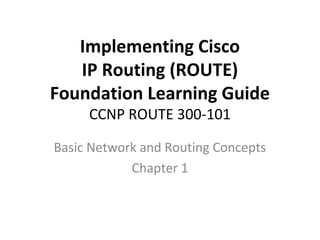 Implementing Cisco
IP Routing (ROUTE)
Foundation Learning Guide
CCNP ROUTE 300-101
Basic Network and Routing Concepts
Chapter 1
 