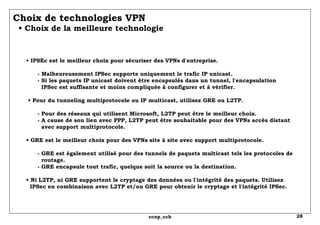 Choix de technologies VPN   • Choix de la meilleure technologie •  IPSEc est le meilleur choix pour sécuriser des VPNs d'entreprise.   - Malheureusement IPSec supporte uniquement le trafic IP unicast.   - Si les paquets IP unicast doivent être encapsulés dans un tunnel, l'encapsulation   IPSec est suffisante et moins compliquée à configurer et à vérifier.  • Pour du tunneling multiprotocole ou IP multicast, utilisez GRE ou L2TP.   - Pour des réseaux qui utilisent Microsoft, L2TP peut être le meilleur choix.   - A cause de son lien avec PPP, L2TP peut être souhaitable pour des VPNs accès distant   avec support multiprotocole. • GRE est le meilleur choix pour des VPNs site à site avec support multiprotocole.   - GRE est également utilisé pour des tunnels de paquets multicast tels les protocoles de   routage.   - GRE encapsule tout trafic, quelque soit la source ou la destination. • Ni L2TP, ni GRE supportent le cryptage des données ou l'intégrité des paquets. Utilisez   IPSec en combinaison avec L2TP et/ou GRE pour obtenir le cryptage et l'intégrité IPSec. 