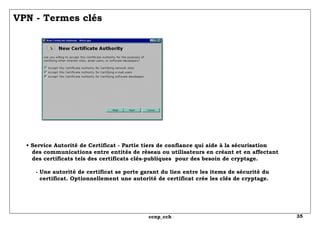 VPN - Termes clés •  Service Autorité de Certificat - Partie tiers de confiance qui aide à la sécurisation   des communications entre entités de réseau ou utilisateurs en créant et en affectant   des certificats tels des certificats clés-publiques  pour des besoin de cryptage.   - Une autorité de certificat se porte garant du lien entre les items de sécurité du   certificat. Optionnellement une autorité de certificat crée les clés de cryptage. 