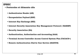 IPSEC   • Protocoles et éléments clés •  Authenticaton Header (AH) • Encapsulation Payload (ESP) • Internet Key Exchange (IKE) • Internet Security Association Key Management Protocol ( ISAKMP) • Security Association (SA) • Authentication, Authorization and Accounting (AAA) • Terminal Access Controller Access Control System Plus (TACACS+) • Remote Authentication Dial-In User Service (RADIUS) 
