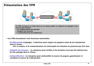 Présentation des VPN Un VPN transporte du trafic privé sur un réseau public en utilisant du cryptage et des tunnels pour obtenir:  • La confidentialité des données  • Intégrité des données  • L'authentification des utilisateurs •  Les VPNs fournissent trois fonctions essentielles:   -  Confidentialité  (cryptage) - L'émetteur peut crypter les paquets avant de les transmettre   dans le réseau.   - Par ce moyen, si la communication est interceptée les données ne pourront pas être lues.   -  Intégrité des données   - Le récepteur peut vérifier si les données n'ont pas été altérées lors   de leur passage dans le réseau.   -  Authentification  - Le récepteur peut authentifier la source du paquet, garantissant et    certifiant la source de l'information. 