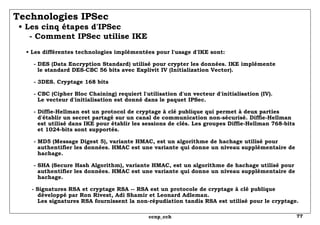 Technologies IPSec   • Les cinq étapes d'IPSec   - Comment IPSec utilise IKE •  Les différentes technologies implémentées pour l'usage d'IKE sont:   - DES (Data Encryption Standard) utilisé pour crypter les données. IKE implémente    le standard DES-CBC 56 bits avec Explivit IV (Initialization Vector).   - 3DES. Cryptage 168 bits   - CBC (Cipher Bloc Chaining) requiert l'utilisation d'un vecteur d'initialisation (IV).    Le vecteur d'initialisation est donné dans le paquet IPSec.   - Diffie-Hellman est un protocol de cryptage à clé publique qui permet à deux parties   d'établir un secret partagé sur un canal de communication non-sécurisé. Diffie-Hellman   est utilisé dans IKE pour établir les sessions de clés. Les groupes Diffie-Hellman 768-bits et 1024-bits sont supportés.   - MD5 (Message Digest 5), variante HMAC, est un algorithme de hachage utilisé pour   authentifier les données. HMAC est une variante qui donne un niveau supplémentaire de   hachage.  - SHA (Secure Hash Algorithm), variante HMAC, est un algorithme de hachage utilisé pour   authentifier les données. HMAC est une variante qui donne un niveau supplémentaire de   hachage.  - Signatures RSA et cryptage RSA -- RSA est un protocole de cryptage à clé publique   développé par Ron Rivest, Adi Shamir et Leonard Adleman. Les signatures RSA fournissent la non-répudiation tandis RSA est utilisé pour le cryptage.  