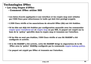 Technologies IPSec   • Les cinq étapes d'IPSec   - Comment IPSec utilise IKE •  Les listes d'accès appliquées à une interface et les crypto map sont utlisées   par l'IOS Cisco pour sélectionner le trafic qui doit être protégé (crypté). • L'IOS Cisco vérifie si les associations de sécurité IPSec (SA) ont été établies. • Si les SAs ont déjà été établies par configuration manuelle avec les commandes crypto ipsec transform-set  et  crypto map  ou par IKE, le paquet est crypté sur la base de la "policy" spécifiée dans la crypto map et transmis sur l'interface. •  Si les SAs ne sont pas établies, l'IOS Cisco vérifie si une SA ISAKMP a été   configurée et activée. • Si la SA ISAKMP a été activée, cette SA ISAKMP dirige la négociation de la SA   IPSec avec la "polict" ISAKMp configurée par la commande  crypto isakmp policy . • Le paquet est crypté par IPSec et transmis sur l'interface. 