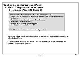 Taches de configuration IPSec   • Tache 1 - Préparation IKE et IPSec   - Déterminer IPSec (IKE Phase 2) Déterminer les détails suivants de la IKE policy phase 2: • Algorithmes et paramètres IPSec pour une sécurité et des performances   optimales. • Transformations et si nécessaire Transform set • Détails sur l'extrémité IPSec • Adresse IP et applications à protéger • SAs Manuelles ou initiées par IKE But: Minimiser les incohérences de configuration. •  Une IPSec policy définit une combinaison de paramètres IPSec utilisés pendant la négociation IPSec. • La planification de IPSEc IKE phase 2 est une autre étape importante avant de   configure IPSec sur un routeur. 