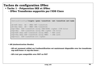 Taches de configuration IPSec   • Tache 1 - Préparation IKE et IPSec   - IPSec Transforms supportés par l'IOS Cisco  CentralA(config)# crypto ipsec transform -set transform set-name ah-md5 hmac  AH - HMAC MD5 transform ah-sha hmac  AH - HMAC SHA transform esp-3des  ESP transform using 3DES(EDE) cipher (168 bits) esp-des  ESP transform using DES cipher (56 bits) esp-md5 hmac ESP transform using HMAC  - MD5 auth esp-sha hmac ESP transform using HMAC  - SHA auth esp-null  ESP transform w/o cipher •  AH (Authentication Header)   - AH est rarement utilisé car l'authentification est maintenant disponible avec les transforms   esp-md5-hmac et esp-sha-hmac .   - AH n'est pas compatible avec NAT ou PAT 
