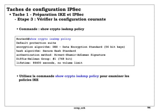 RouterA# show crypto isakmp policy Default protection suite encryption algorithm: DES - Data Encryption Standard (56 bit keys) hash algorithm: Secure Hash Standard authentication method: Rivest-Shamir-Adleman Signature Diffie-Hellman Group: #1 (768 bit) lifetime: 86400 seconds, no volume limit Taches de configuration IPSec   • Tache 1 - Préparation IKE et IPSec   - Etape 3 : Vérifier la configuration courante  •  Commande : show crypto isakmp policy •  Utilisez la commande  show crypto isakmp policy  pour examiner les   policies IKE 