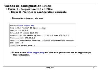 RouterA# show crypto map Crypto Map "mymap" 10 ipsec-isakmp Peer = 172.30.2.2 Extended IP access list 102 access-list 102 permit ip host 172.30.1.2 host 172.30.2.2 Current peer: 172.30.2.2 Security association lifetime: 4608000 kilobytes/3600 seconds PFS (Y/N): N Transform sets={ mine, }  Taches de configuration IPSec   • Tache 1 - Préparation IKE et IPSec   - Etape 3 : Vérifier la configuration courante  •  Commande : show crypto map •  La commande  show crypto map  est très utile pour examiner les crypto maps   déjà configurées. 